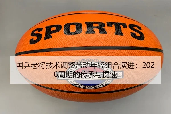 国乒老将技术调整带动年轻组合演进：2026周期的传承与提速